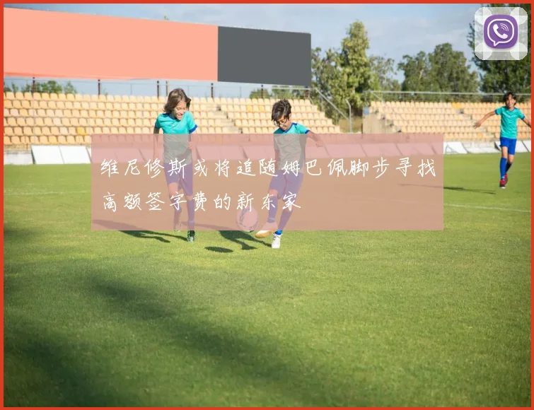 维尼修斯或将追随姆巴佩脚步寻找高额签字费的新东家