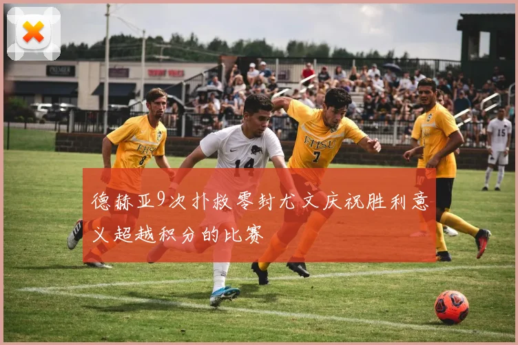德赫亚9次扑救零封尤文庆祝胜利意义超越积分的比赛