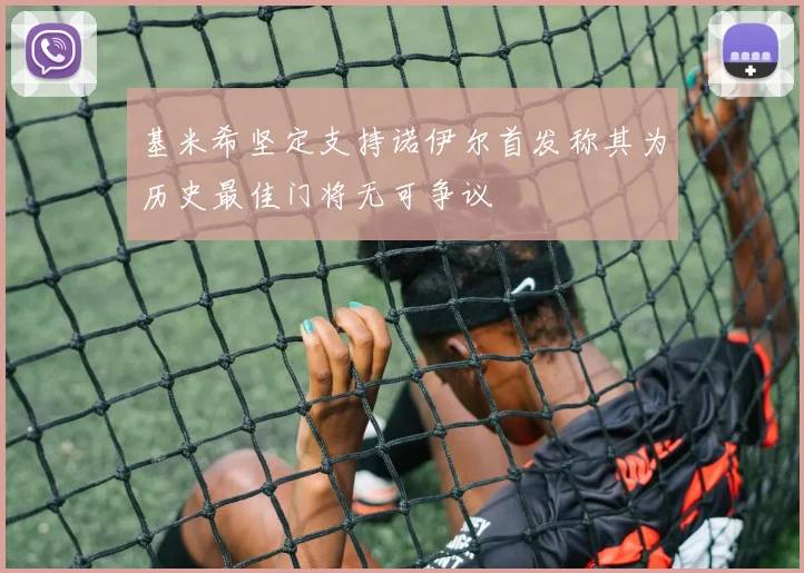 基米希坚定支持诺伊尔首发称其为历史最佳门将无可争议