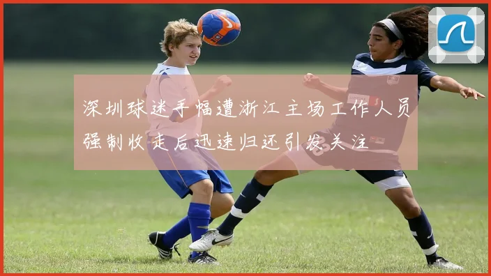 深圳球迷手幅遭浙江主场工作人员强制收走后迅速归还引发关注