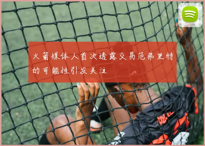 火箭媒体人首次透露交易范弗里特的可能性引发关注