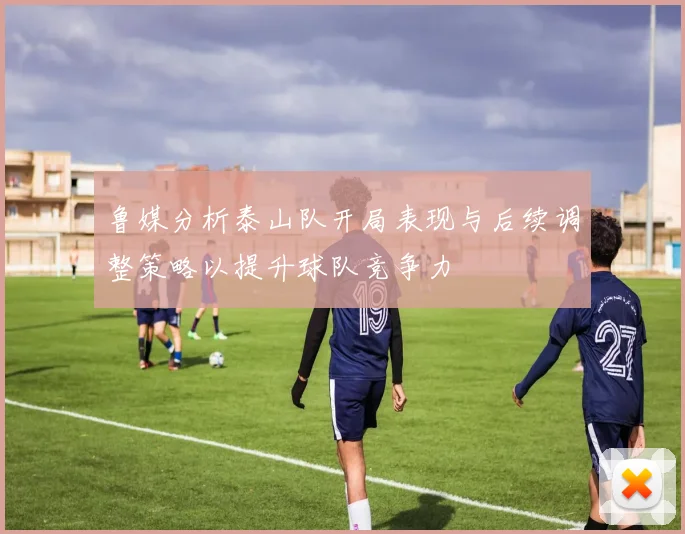 鲁媒分析泰山队开局表现与后续调整策略以提升球队竞争力