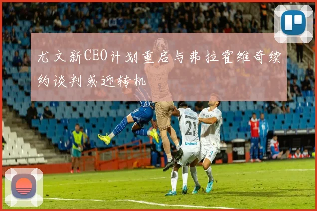 尤文新CEO计划重启与弗拉霍维奇续约谈判或迎转机