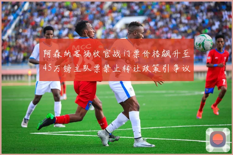 阿森纳客场收官战门票价格飙升至45万镑主队票禁止转让政策引争议