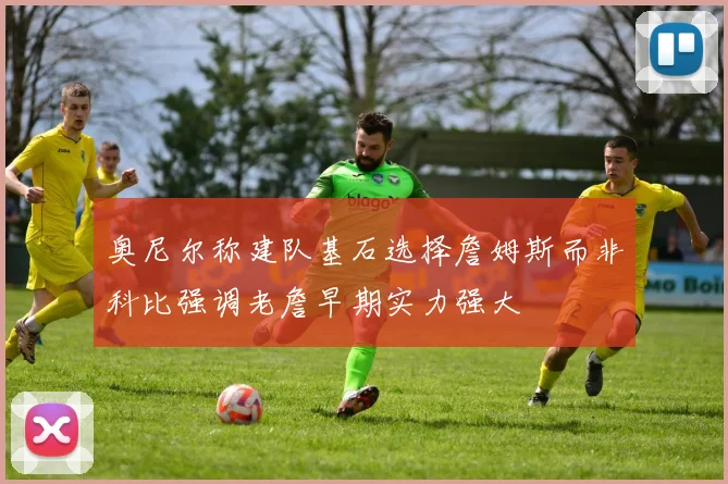 奥尼尔称建队基石选择詹姆斯而非科比强调老詹早期实力强大