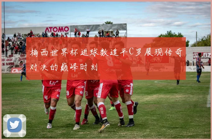 梅西世界杯进球数追平C罗展现传奇对决的巅峰时刻