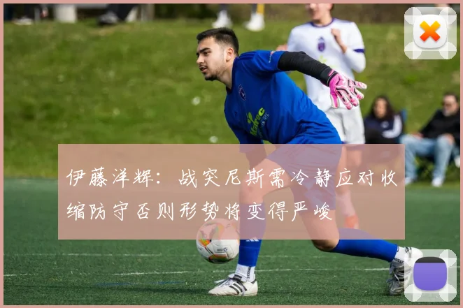 伊藤洋辉：战突尼斯需冷静应对收缩防守否则形势将变得严峻