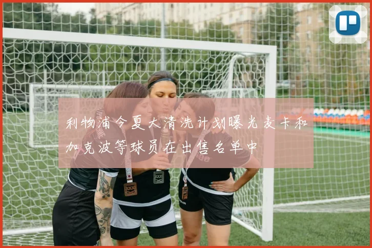 利物浦今夏大清洗计划曝光麦卡和加克波等球员在出售名单中