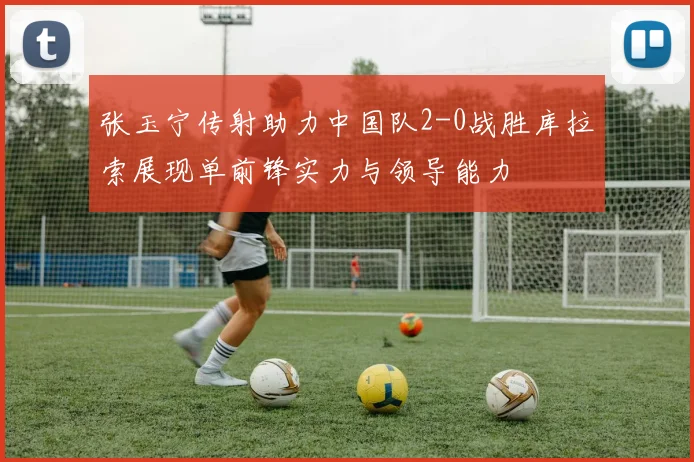 张玉宁传射助力中国队2-0战胜库拉索展现单前锋实力与领导能力