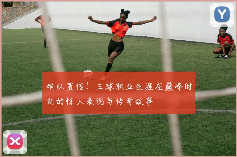 难以置信！三球职业生涯在巅峰时刻的惊人表现与传奇故事