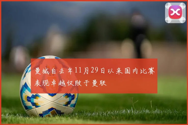曼城自去年11月29日以来国内比赛表现卓越仅败于曼联