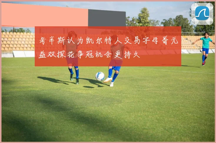 考辛斯认为凯尔特人交易字母哥无益双探花争冠机会更持久