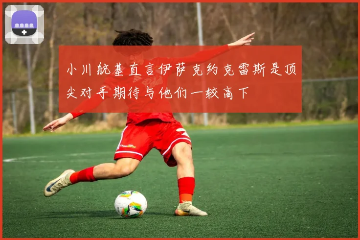 小川航基直言伊萨克约克雷斯是顶尖对手期待与他们一较高下