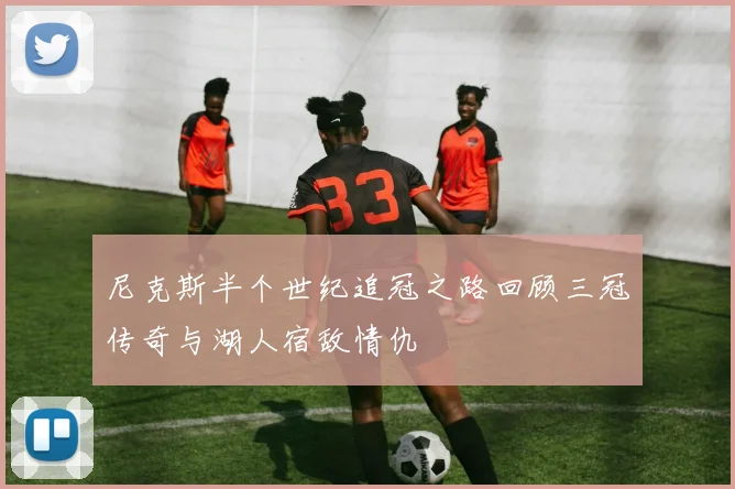 尼克斯半个世纪追冠之路回顾三冠传奇与湖人宿敌情仇