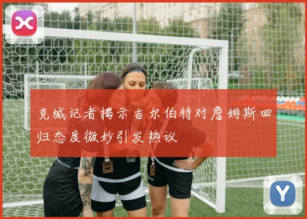 克城记者揭示吉尔伯特对詹姆斯回归态度微妙引发热议
