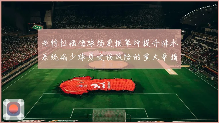 老特拉福德球场更换草坪提升排水系统减少球员受伤风险的重大举措