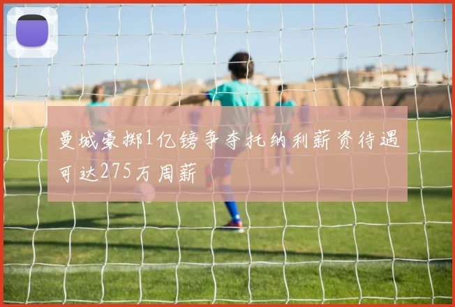 曼城豪掷1亿镑争夺托纳利薪资待遇可达275万周薪