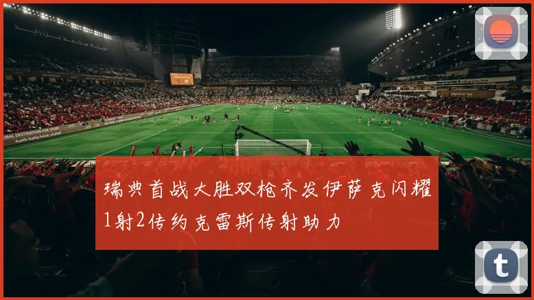 瑞典首战大胜双枪齐发伊萨克闪耀1射2传约克雷斯传射助力