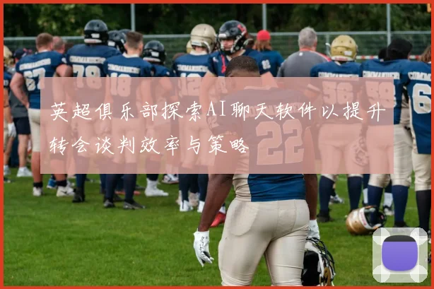 英超俱乐部探索AI聊天软件以提升转会谈判效率与策略